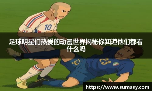 足球明星们热爱的动漫世界揭秘你知道他们都看什么吗