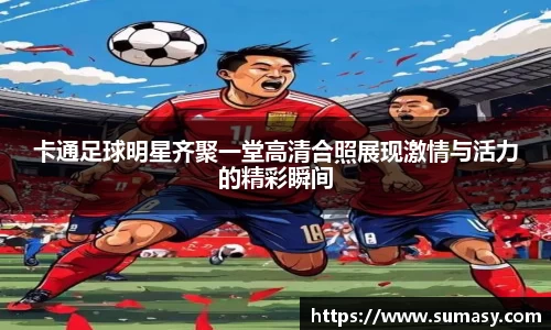 卡通足球明星齐聚一堂高清合照展现激情与活力的精彩瞬间